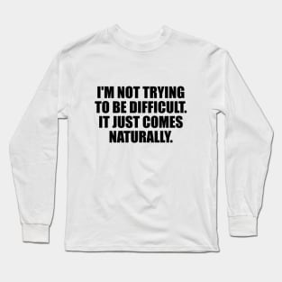 I'm Not Trying To Be Difficult. It Just Comes Naturally Long Sleeve T-Shirt